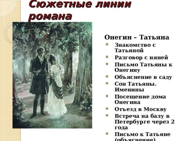 Сюжетные линии романа   Онегин – Татьяна Знакомство с Татьяной Разговор с няней Письмо Татьяны к Онегину Объяснение в саду Сон Татьяны. Именины Посещение дома Онегина Отъезд в Москву Встреча на балу в Петербурге через 2 года Письмо к Татьяне (объяснение) Вечер у Татьяны Знакомство с Татьяной Разговор с няней Письмо Татьяны к Онегину Объяснение в саду Сон Татьяны. Именины Посещение дома Онегина Отъезд в Москву Встреча на балу в Петербурге через 2 года Письмо к Татьяне (объяснение) Вечер у Татьяны 