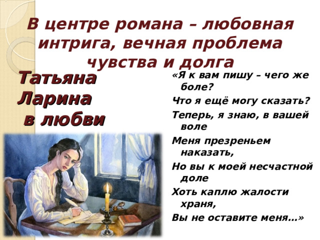 В центре романа – любовная интрига, вечная проблема чувства и долга «Я к вам пишу – чего же боле? Что я ещё могу сказать? Теперь, я знаю, в вашей воле Меня презреньем наказать, Но вы к моей несчастной доле Хоть каплю жалости храня, Вы не оставите меня…»  Татьяна Ларина  в любви 