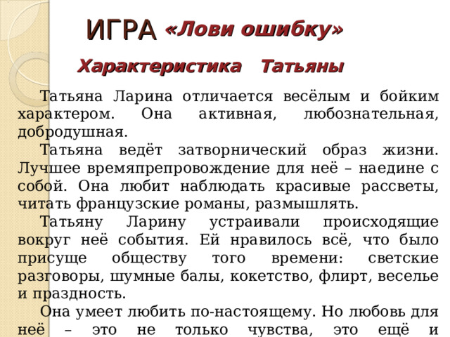 ИГРА «Лови ошибку» Характеристика Татьяны Татьяна Ларина отличается весёлым и бойким характером. Она активная, любознательная, добродушная. Татьяна ведёт затворнический образ жизни. Лучшее времяпрепровождение для неё – наедине с собой. Она любит наблюдать красивые рассветы, читать французские романы, размышлять. Татьяну Ларину устраивали происходящие вокруг неё события. Ей нравилось всё, что было присуще обществу того времени: светские разговоры, шумные балы, кокетство, флирт, веселье и праздность. Она умеет любить по-настоящему. Но любовь для неё – это не только чувства, это ещё и ответственность и долг. Татьяна - идеал для А.С. Пушкина. 