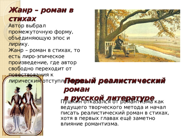 Жанр – роман в стихах   Автор выбрал промежуточную форму, объединяющую эпос и лирику. Жанр – роман в стихах, то есть лиро-эпическое произведение, где автор свободно переходит от повествования к лирическим отступлениям. Первый реалистический роман в русской литературе Пушкин отказался от романтизма как ведущего творческого метода и начал писать реалистический роман в стихах, хотя в первых главах ещё заметно влияние романтизма. 