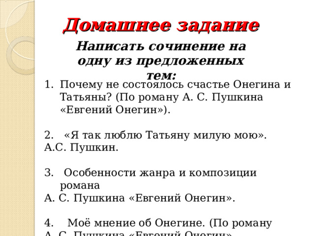 Домашнее задание Написать сочинение на одну из предложенных тем: Почему не состоялось счастье Онегина и Татьяны? (По роману А. С. Пушкина «Евгений Онегин»).  2. «Я так люблю Татьяну милую мою». А.С. Пушкин. 3. Особенности жанра и композиции романа А. С. Пушкина «Евгений Онегин». 4. Моё мнение об Онегине. (По роману А. С. Пушкина «Евгений Онегин». 