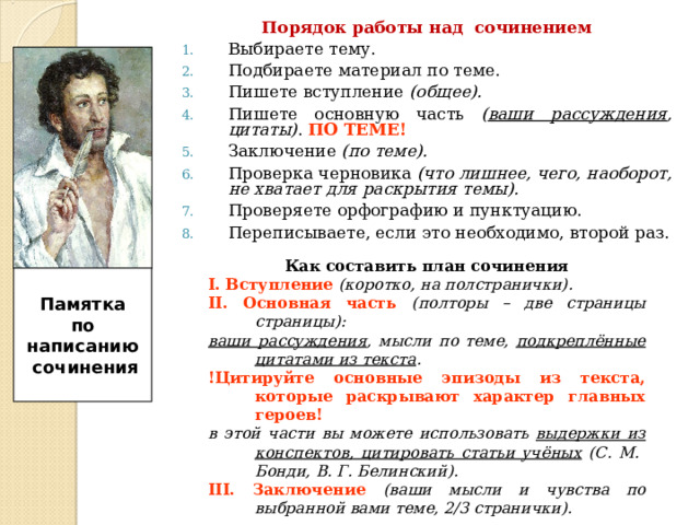 Порядок работы над сочинением Выбираете тему. Подбираете материал по теме. Пишете вступление (общее). Пишете основную часть ( ваши рассуждения , цитаты) . ПО ТЕМЕ!  Заключение (по теме). Проверка черновика (что лишнее, чего, наоборот, не хватает для раскрытия темы). Проверяете орфографию и пунктуацию. Переписываете, если это необходимо, второй раз. Как составить план сочинения І. Вступление (коротко, на полстранички). ІІ. Основная часть (полторы – две страницы страницы) :  ваши рассуждения , мысли по теме, подкреплённые цитатами из текста . !Цитируйте основные эпизоды из текста, которые раскрывают характер главных героев! в этой части вы можете использовать выдержки из конспектов, цитировать статьи учёных (С. М. Бонди, В. Г. Белинский). ІІІ. Заключение (ваши мысли и чувства по выбранной вами теме, 2/3 странички).   Памятка по написанию  сочинения  