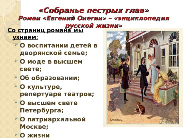«Собранье пестрых глав»  Роман «Евгений Онегин» – «энциклопедия русской жизни» Со страниц романа мы узнаем :  О воспитании детей в дворянской семье; О моде в высшем свете; Об образовании; О культуре, репертуаре театров; О высшем свете Петербурга; О патриархальной Москве; О жизни провинциальных помещиков; О деталях быта. 