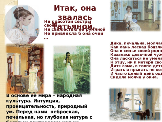 Итак, она звалась Татьяной.  Ни красотой сестры своей, Ни свежестью ее румяной Не привлекла б она очей …  Дика, печальна, молчалива, Как лань лесная боязлива, Она в семье своей родной Казалась девочкой чужой Она ласкаться не умела К отцу, ни к матери своей; Дитя сама, в толпе детей Играть и прыгать не хотела И часто целый день одна Сидела молча у окна.  В основе ее мира – народная культура. Интуиция, проницательность, природный ум. Перед нами неброская, печальная, но глубокая натура с богатым внутренним миром. 