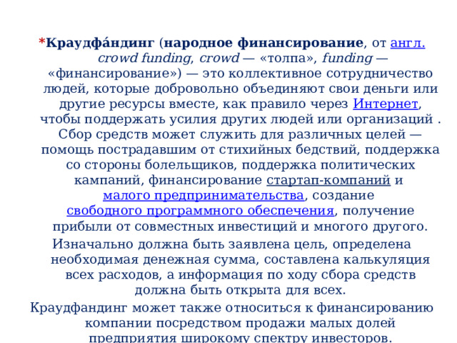 * Краудфа́ндинг  ( народное финансирование , от  англ.   сrowd funding ,  сrowd  — «толпа»,  funding  — «финансирование») — это коллективное сотрудничество людей, которые добровольно объединяют свои деньги или другие ресурсы вместе, как правило через  Интернет , чтобы поддержать усилия других людей или организаций . Сбор средств может служить для различных целей — помощь пострадавшим от стихийных бедствий, поддержка со стороны болельщиков, поддержка политических кампаний, финансирование  стартап-компаний  и  малого предпринимательства , создание  свободного программного обеспечения , получение прибыли от совместных инвестиций и многого другого. Изначально должна быть заявлена цель, определена необходимая денежная сумма, составлена калькуляция всех расходов, а информация по ходу сбора средств должна быть открыта для всех. Краудфандинг может также относиться к финансированию компании посредством продажи малых долей предприятия широкому спектру инвесторов. 