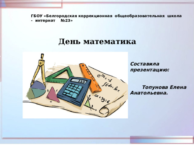 ГБОУ «Белгородская коррекционная общеобразовательная школа - интернат №23» День математика Составила презентацию:  Топунова Елена Анатольевна.   