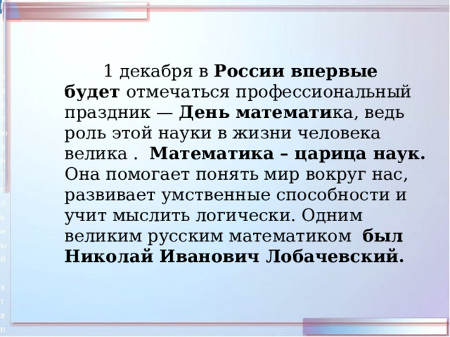  1 декабря в России впервые будет отмечаться профессиональный праздник — День математи ка, ведь роль этой науки в жизни человека велика . Математика – царица наук. Она помогает понять мир вокруг нас, развивает умственные способности и учит мыслить логически. Одним великим русским математиком был Николай Иванович Лобачевский. 