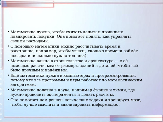 Математика нужна, чтобы считать деньги и правильно планировать покупки. Она помогает понять, как управлять своими расходами. С помощью математики можно рассчитывать время и расстояние, например, чтобы узнать, сколько времени займёт поездка или сколько нужно топлива( Математика важна в строительстве и архитектуре — с её помощью рассчитывают размеры зданий и деталей, чтобы всё было прочным и надёжным. Ещё математика нужна в компьютерах и программировании, потому что все программы и игры работают по математическим алгоритмам. Математика полезна в науке, например физике и химии, где нужно проводить эксперименты и делать расчёты. Она помогает нам решать логические задачи и тренирует мозг, чтобы лучше мыслить и анализировать информацию. 