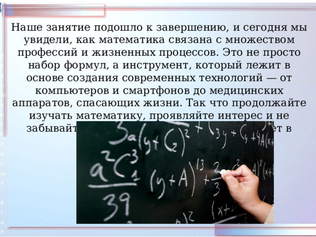 Наше занятие подошло к завершению, и сегодня мы увидели, как математика связана с множеством профессий и жизненных процессов. Это не просто набор формул, а инструмент, который лежит в основе создания современных технологий — от компьютеров и смартфонов до медицинских аппаратов, спасающих жизни. Так что продолжайте изучать математику, проявляйте интерес и не забывайте, какое важное место она занимает в нашей жизни! 