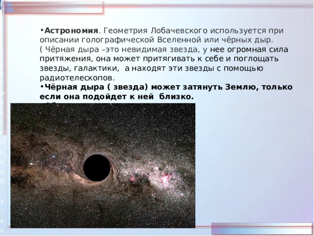 Астрономия . Геометрия Лобачевского используется при описании голографической Вселенной или чёрных дыр.( Чёрная дыра –это невидимая звезда, у нее огромная сила притяжения, она может притягивать к себе и поглощать звезды, галактики, а находят эти звезды с помощью радиотелескопов. Чёрная дыра ( звезда) может затянуть Землю, только если она подойдет к ней близко. Общая теория относительности .  