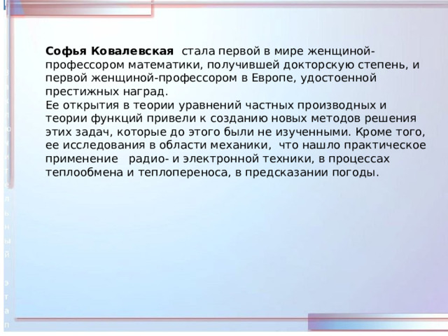 Софья Ковалевская  стала первой в мире женщиной-профессором математики, получившей докторскую степень, и первой женщиной-профессором в Европе, удостоенной престижных наград. Ее открытия в теории уравнений частных производных и теории функций привели к созданию новых методов решения этих задач, которые до этого были не изученными. Кроме того, ее исследования в области механики, что нашло практическое применение радио- и электронной техники, в процессах теплообмена и теплопереноса, в предсказании погоды. 