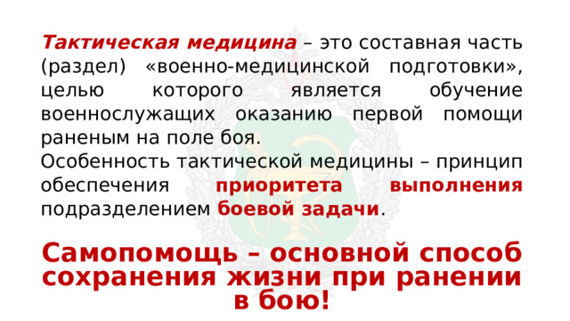 Тактическая медицина  – это составная часть (раздел) «военно-медицинской подготовки», целью которого является обучение военнослужащих оказанию первой помощи раненым на поле боя. Особенность тактической медицины – принцип обеспечения приоритета выполнения подразделением боевой задачи . Самопомощь – основной способ сохранения жизни при ранении в бою! 