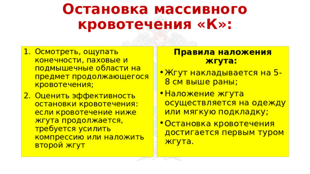 Остановка массивного кровотечения «К»: Осмотреть, ощупать конечности, паховые и подмышечные области на предмет продолжающегося кровотечения; Оценить эффективность остановки кровотечения: если кровотечение ниже жгута продолжается, требуется усилить компрессию или наложить второй жгут Правила наложения жгута: Жгут накладывается на 5-8 см выше раны; Наложение жгута осуществляется на одежду или мягкую подкладку; Остановка кровотечения достигается первым туром жгута. 