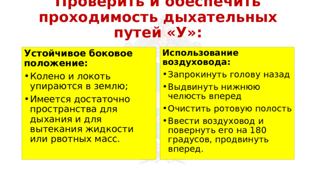 Проверить и обеспечить проходимость дыхательных путей «У»: Устойчивое боковое положение: Использование воздуховода: Колено и локоть упираются в землю; Имеется достаточно пространства для дыхания и для вытекания жидкости или рвотных масс. Запрокинуть голову назад Выдвинуть нижнюю челюсть вперед Очистить ротовую полость Ввести воздуховод и повернуть его на 180 градусов, продвинуть вперед. 