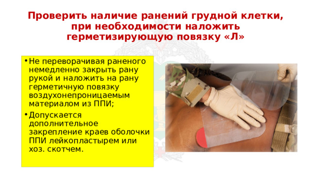 Проверить наличие ранений грудной клетки, при необходимости наложить герметизирующую повязку «Л» Не переворачивая раненого немедленно закрыть рану рукой и наложить на рану герметичную повязку воздухонепроницаемым материалом из ППИ; Допускается дополнительное закрепление краев оболочки ППИ лейкопластырем или хоз. скотчем. 