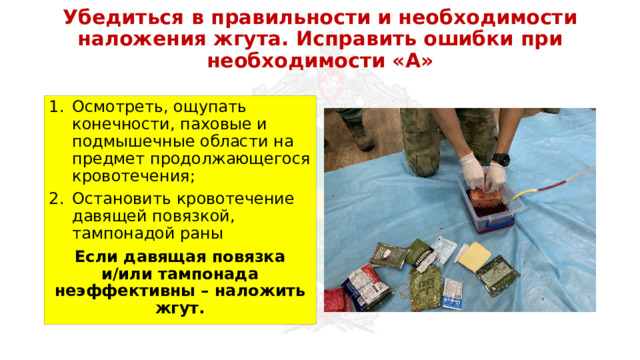 Убедиться в правильности и необходимости наложения жгута. Исправить ошибки при необходимости «А» Осмотреть, ощупать конечности, паховые и подмышечные области на предмет продолжающегося кровотечения; Остановить кровотечение давящей повязкой, тампонадой раны Если давящая повязка и/или тампонада неэффективны – наложить жгут. 