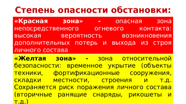 Степень опасности обстановки: «Красная зона» - опасная зона непосредственного огневого контакта: высокая вероятность возникновения дополнительных потерь и выхода из строя личного состава «Желтая зона» - зона относительной безопасности: временное укрытие (объекты техники, фортификационные сооружения, складки местности, строения и т.д. Сохраняется риск поражения личного состава (вторичные ранящие снаряды, рикошеты и т.д.) «Зеленая зона» - условно безопасная зона: риск поражения личного состава минимален. 