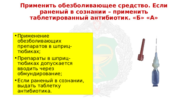 Применить обезболивающее средство. Если раненый в сознании – применить таблетированный антибиотик. «Б» «А» Применение обезболивающих препаратов в шприц-тюбиках; Препараты в шприц-тюбиках допускается вводить через обмундирование; Если раненый в сознании, выдать таблетку антибиотика. 