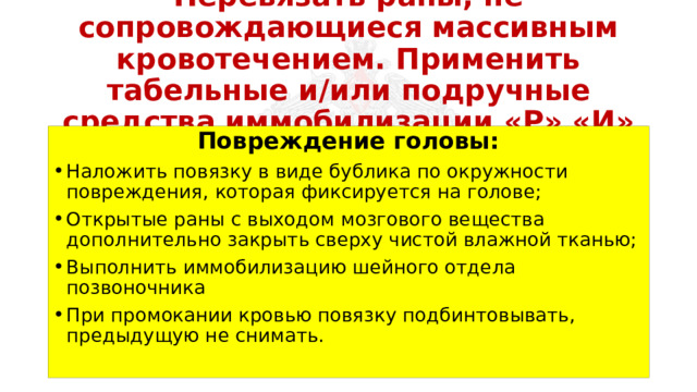 Перевязать раны, не сопровождающиеся массивным кровотечением. Применить табельные и/или подручные средства иммобилизации «Р» «И» Повреждение головы: Наложить повязку в виде бублика по окружности повреждения, которая фиксируется на голове; Открытые раны с выходом мозгового вещества дополнительно закрыть сверху чистой влажной тканью; Выполнить иммобилизацию шейного отдела позвоночника При промокании кровью повязку подбинтовывать, предыдущую не снимать. 