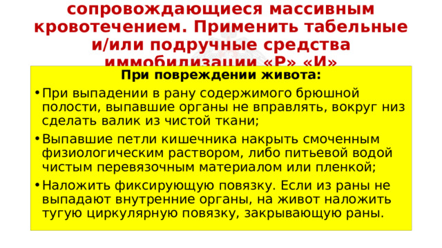 Перевязать раны, не сопровождающиеся массивным кровотечением. Применить табельные и/или подручные средства иммобилизации «Р» «И» При повреждении живота: При выпадении в рану содержимого брюшной полости, выпавшие органы не вправлять, вокруг низ сделать валик из чистой ткани; Выпавшие петли кишечника накрыть смоченным физиологическим раствором, либо питьевой водой чистым перевязочным материалом или пленкой; Наложить фиксирующую повязку. Если из раны не выпадают внутренние органы, на живот наложить тугую циркулярную повязку, закрывающую раны. 