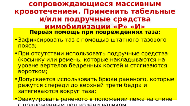 Перевязать раны, не сопровождающиеся массивным кровотечением. Применить табельные и/или подручные средства иммобилизации «Р» «И» Первая помощь при повреждениях таза: Зафиксировать таз с помощью штатного тазового пояса; При отсутствии использовать подручные средства (косынку или ремень, которые накладываются на уровне вертелов бедренных костей и стягиваются воротком; Допускается использовать брюки раненого, которые режутся спереди до верхней трети бедра и затягиваются вокруг таза; Эвакуировать раненого в положении лежа на спине с подложенным под колени валиком. 