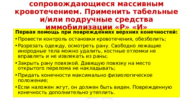 Перевязать раны, не сопровождающиеся массивным кровотечением. Применить табельные и/или подручные средства иммобилизации «Р» «И» Первая помощь при повреждениях верхних конечностей: Провести контроль остановки кровотечения, обезболить; Разрезать одежду, осмотреть рану. Свободно лежащие инородные тела можно удалить, костные отломки не вправлять и не извлекать из раны; Закрыть рану повязкой. Давящую повязку на место открытого перелома не накладывать; Придать конечности максимально физиологическое положение; Если наложен жгут, он должен быть виден. Поврежденную конечность дополнительно утеплить. 