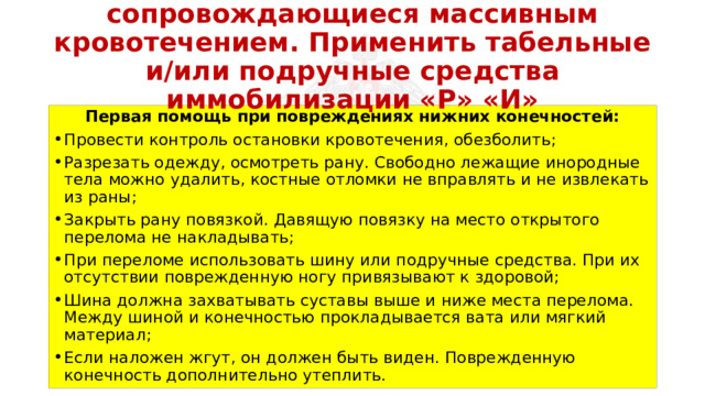 Перевязать раны, не сопровождающиеся массивным кровотечением. Применить табельные и/или подручные средства иммобилизации «Р» «И» Первая помощь при повреждениях нижних конечностей: Провести контроль остановки кровотечения, обезболить; Разрезать одежду, осмотреть рану. Свободно лежащие инородные тела можно удалить, костные отломки не вправлять и не извлекать из раны; Закрыть рану повязкой. Давящую повязку на место открытого перелома не накладывать; При переломе использовать шину или подручные средства. При их отсутствии поврежденную ногу привязывают к здоровой; Шина должна захватывать суставы выше и ниже места перелома. Между шиной и конечностью прокладывается вата или мягкий материал; Если наложен жгут, он должен быть виден. Поврежденную конечность дополнительно утеплить. 
