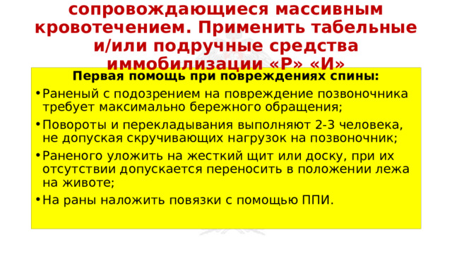 Перевязать раны, не сопровождающиеся массивным кровотечением. Применить табельные и/или подручные средства иммобилизации «Р» «И» Первая помощь при повреждениях спины: Раненый с подозрением на повреждение позвоночника требует максимально бережного обращения; Повороты и перекладывания выполняют 2-3 человека, не допуская скручивающих нагрузок на позвоночник; Раненого уложить на жесткий щит или доску, при их отсутствии допускается переносить в положении лежа на животе; На раны наложить повязки с помощью ППИ. 