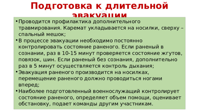 Подготовка к длительной эвакуации Проводится профилактика дополнительного травмирования. Каремат укладывается на носилки, сверху – спальный мешок; В процессе эвакуации необходимо постоянно контролировать состояние раненого. Если раненый в сознании, раз в 10-15 минут проверяется состояние жгутов, повязок, шин. Если раненый без сознания, дополнительно раз в 5 минут осуществляется контроль дыхания; Эвакуация раненого производится на носилках, перемещение раненого должно проводиться ногами вперед; Наиболее подготовленный военнослужащий контролирует состояние раненого, определяет объем помощи, оценивает обстановку, подает команды другим участникам. 