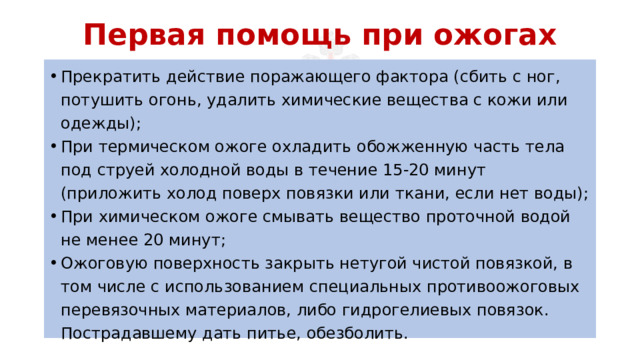 Первая помощь при ожогах Прекратить действие поражающего фактора (сбить с ног, потушить огонь, удалить химические вещества с кожи или одежды); При термическом ожоге охладить обожженную часть тела под струей холодной воды в течение 15-20 минут (приложить холод поверх повязки или ткани, если нет воды); При химическом ожоге смывать вещество проточной водой не менее 20 минут; Ожоговую поверхность закрыть нетугой чистой повязкой, в том числе с использованием специальных противоожоговых перевязочных материалов, либо гидрогелиевых повязок. Пострадавшему дать питье, обезболить. 