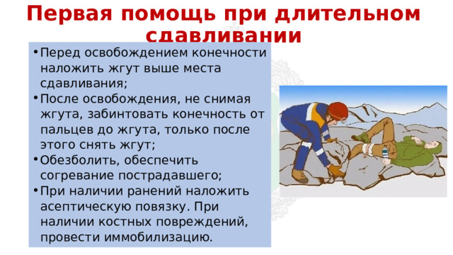 Первая помощь при длительном сдавливании Перед освобождением конечности наложить жгут выше места сдавливания; После освобождения, не снимая жгута, забинтовать конечность от пальцев до жгута, только после этого снять жгут; Обезболить, обеспечить согревание пострадавшего; При наличии ранений наложить асептическую повязку. При наличии костных повреждений, провести иммобилизацию. 