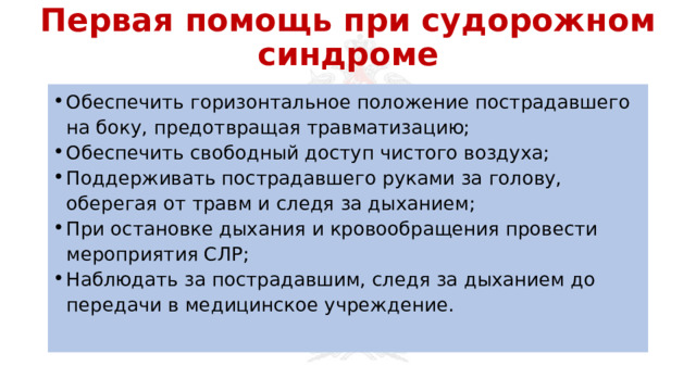 Первая помощь при судорожном синдроме Обеспечить горизонтальное положение пострадавшего на боку, предотвращая травматизацию; Обеспечить свободный доступ чистого воздуха; Поддерживать пострадавшего руками за голову, оберегая от травм и следя за дыханием; При остановке дыхания и кровообращения провести мероприятия СЛР; Наблюдать за пострадавшим, следя за дыханием до передачи в медицинское учреждение. 