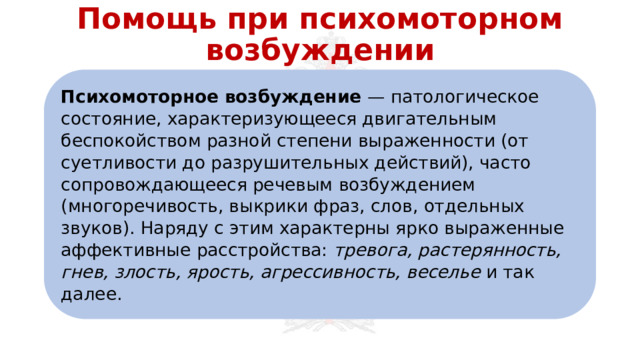 Помощь при психомоторном возбуждении Психомоторное возбуждение — патологическое состояние, характеризующееся двигательным беспокойством разной степени выраженности (от суетливости до разрушительных действий), часто сопровождающееся речевым возбуждением (многоречивость, выкрики фраз, слов, отдельных звуков). Наряду с этим характерны ярко выраженные аффективные расстройства: тревога, растерянность, гнев, злость, ярость, агрессивность, веселье и так далее. 