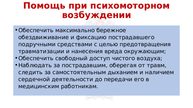 Помощь при психомоторном возбуждении Обеспечить максимально бережное обездвиживание и фиксацию пострадавшего подручными средствами с целью предотвращения травматизации и нанесения вреда окружающим; Обеспечить свободный доступ чистого воздуха; Наблюдать за пострадавшим, оберегая от травм, следить за самостоятельным дыханием и наличием сердечной деятельности до передачи его в медицинским работникам. 