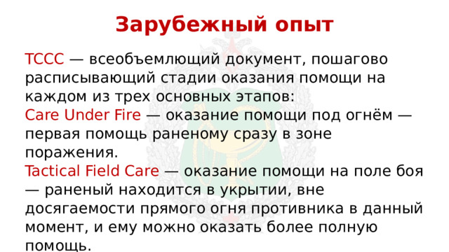 Зарубежный опыт TCCC — всеобъемлющий документ, пошагово расписывающий стадии оказания помощи на каждом из трех основных этапов: Care Under Fire — оказание помощи под огнём — первая помощь раненому сразу в зоне поражения. Tactical Field Care — оказание помощи на поле боя — раненый находится в укрытии, вне досягаемости прямого огня противника в данный момент, и ему можно оказать более полную помощь. Tactical Evacuation Care — помощь в процессе эвакуации — та помощь, которую необходимо оказывать раненому по пути в госпиталь. 