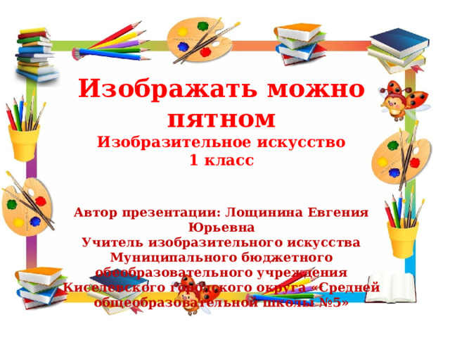 Изображать можно пятном Изобразительное искусство 1 класс Автор презентации: Лощинина Евгения Юрьевна Учитель изобразительного искусства Муниципального бюджетного обеобразовательного учреждения Киселевского городского округа «Средней общеобразовательной школы №5» 