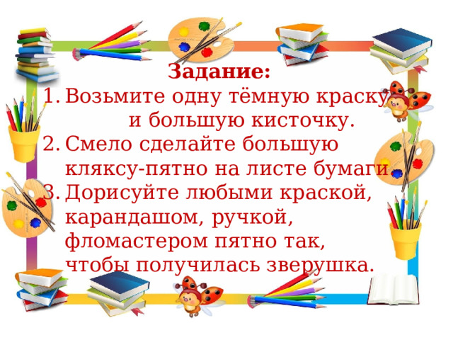 Задание: Возьмите одну тёмную краску и большую кисточку. Смело сделайте большую кляксу-пятно на листе бумаги. Дорисуйте любыми краской, карандашом, ручкой, фломастером пятно так, чтобы получилась зверушка. 