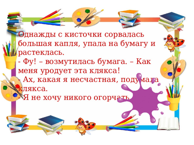 Однажды с кисточки сорвалась большая капля, упала на бумагу и растеклась. - Фу! – возмутилась бумага. – Как меня уродует эта клякса! - Ах, какая я несчастная, подумала клякса. - Я не хочу никого огорчать. 