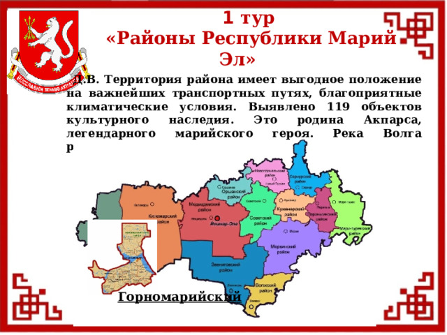 1 тур  «Районы Республики Марий Эл»  Д.В. Территория района имеет выгодное положение на важнейших транспортных путях, благоприятные климатические условия. Выявлено 119 объектов культурного наследия. Это родина Акпарса, легендарного марийского героя. Река Волга разделяет его на 2 части. Горномарийский  