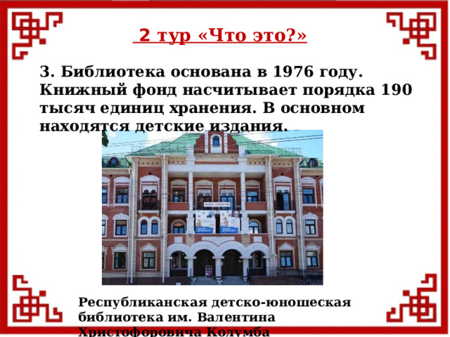  2 тур «Что это?» 3. Библиотека основана в 1976 году. Книжный фонд насчитывает порядка 190 тысяч единиц хранения. В основном находятся детские издания. Республиканская детско-юношеская библиотека им. Валентина Христофоровича Колумба  