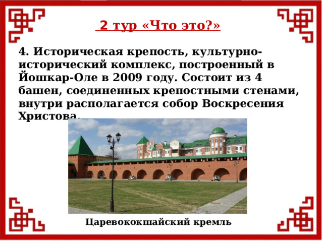  2 тур «Что это?» 4. Историческая крепость, культурно-исторический комплекс, построенный в Йошкар-Оле в 2009 году. Состоит из 4 башен, соединенных крепостными стенами, внутри располагается собор Воскресения Христова. Царевококшайский кремль  