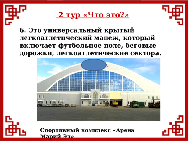  2 тур «Что это?» 6. Это универсальный крытый легкоатлетический манеж, который включает футбольное поле, беговые дорожки, легкоатлетические сектора. Спортивный комплекс «Арена Марий Эл»  