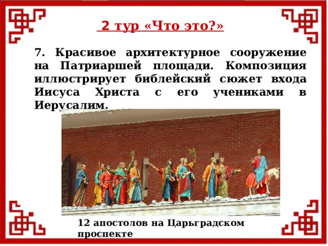  2 тур «Что это?» 7. Красивое архитектурное сооружение на Патриаршей площади. Композиция иллюстрирует библейский сюжет входа Иисуса Христа с его учениками в Иерусалим. 12 апостолов на Царьградском проспекте  
