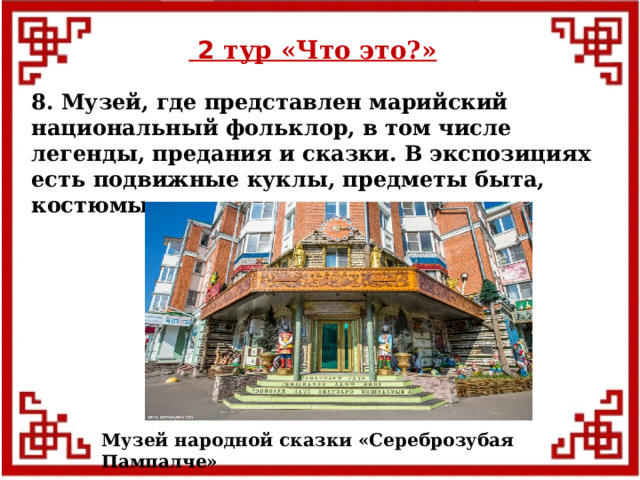  2 тур «Что это?» 8. Музей, где представлен марийский национальный фольклор, в том числе легенды, предания и сказки. В экспозициях есть подвижные куклы, предметы быта, костюмы. Музей народной сказки «Сереброзубая Пампалче»  