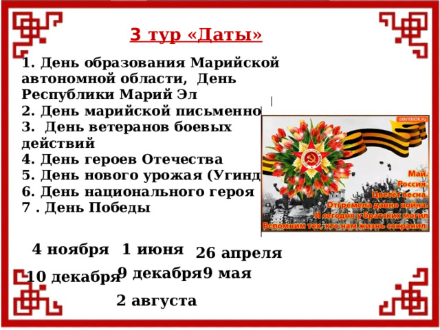 3 тур «Даты» 1. День образования Марийской автономной области, День Республики Марий Эл 2. День марийской письменности 3. День ветеранов боевых действий 4. День героев Отечества 5. День нового урожая (Угинде) 6. День национального героя 7 . День Победы  4 ноября 1 июня 26 апреля 9 мая 9 декабря 10 декабря 2 августа  