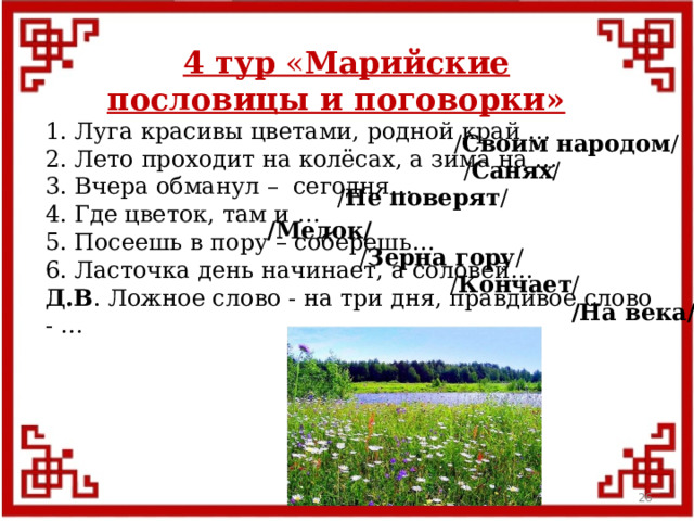 4 тур « Марийские пословицы и поговорки» 1. Луга красивы цветами, родной край … 2. Лето проходит на колёсах, а зима на … 3. Вчера обманул – сегодня… 4. Где цветок, там и … 5. Посеешь в пору – соберешь… 6. Ласточка день начинает, а соловей… Д.В . Ложное слово - на три дня, правдивое слово - … / Своим народом / / Санях / / Не поверят / /Медок/ / Зерна гору / / Кончает / /На века/  
