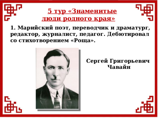5 тур  «Знаменитые люди родного края» 1. Марийский поэт, переводчик и драматург, редактор, журналист, педагог. Дебютировал со стихотворением «Роща». Сергей Григорьевич Чавайн  