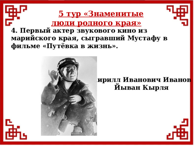 5 тур  «Знаменитые люди родного края» 4. Первый актер звукового кино из марийского края, сыгравший Мустафу в фильме «Путёвка в жизнь». Кирилл Иванович Иванов Йыван Кырля  