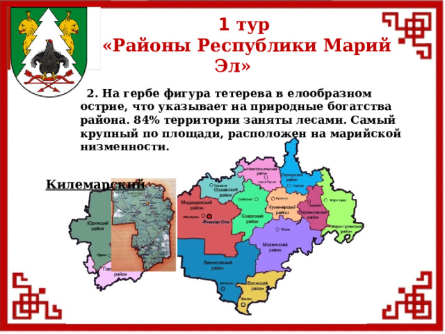 1 тур  «Районы Республики Марий Эл»  2. На гербе фигура тетерева в елообразном острие, что указывает на природные богатства района. 84% территории заняты лесами. Самый крупный по площади, расположен на марийской низменности. Килемарский  