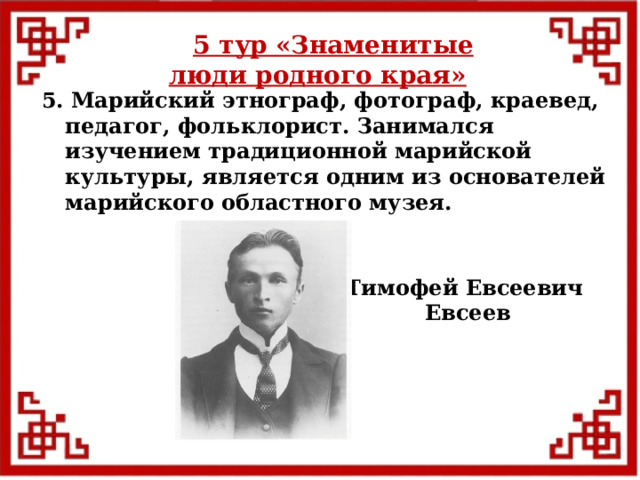 5 тур  «Знаменитые люди родного края» 5. Марийский этнограф, фотограф, краевед, педагог, фольклорист. Занимался изучением традиционной марийской культуры, является одним из основателей марийского областного музея. Тимофей Евсеевич  Евсеев  